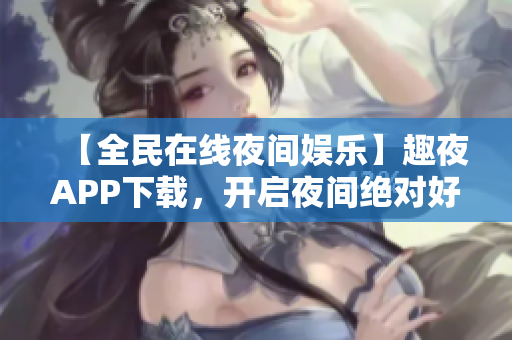 【全民在线夜间娱乐】趣夜APP下载，开启夜间绝对好时光！