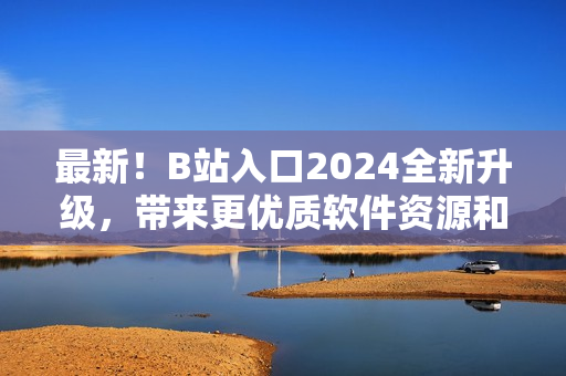 最新！B站入口2024全新升级，带来更优质软件资源和精彩内容