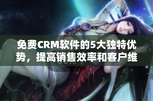 免费CRM软件的5大独特优势，提高销售效率和客户维护！