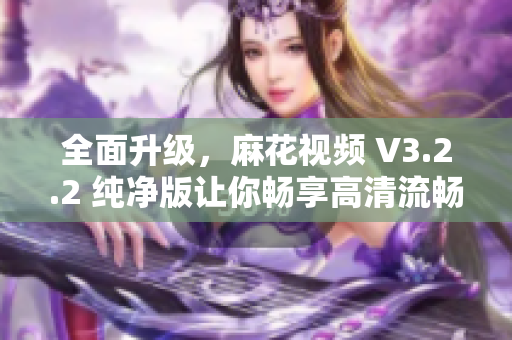 全面升级，麻花视频 V3.2.2 纯净版让你畅享高清流畅观影体验！