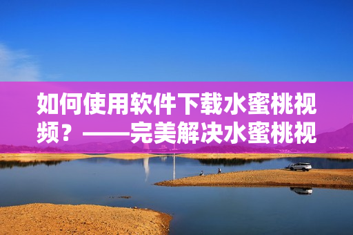 如何使用软件下载水蜜桃视频？——完美解决水蜜桃视频下载难题