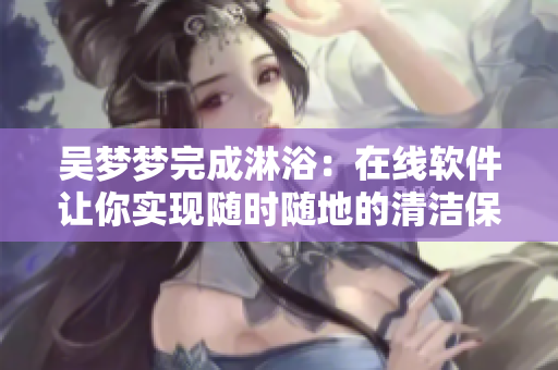 吴梦梦完成淋浴:在线软件让你实现随时随地的清洁保健 吴梦梦完成淋浴:在线软件让你实现随时随地的清洁保健