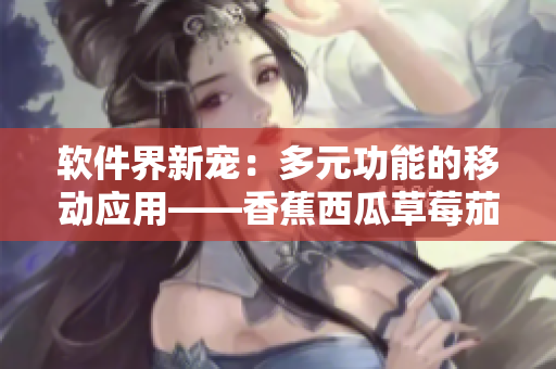 软件界新宠:多元功能的移动应用——香蕉西瓜草莓茄子 软件界新宠:多元功能的移动应用——香蕉西瓜草莓茄子