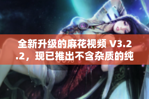 全新升级的麻花视频 V3.2.2，现已推出不含杂质的纯净版