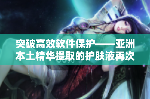 突破高效软件保护——亚洲本土精华提取的护肤液再次惊艳 突破高效软件保护——亚洲本土精华提取的护肤液再次惊艳