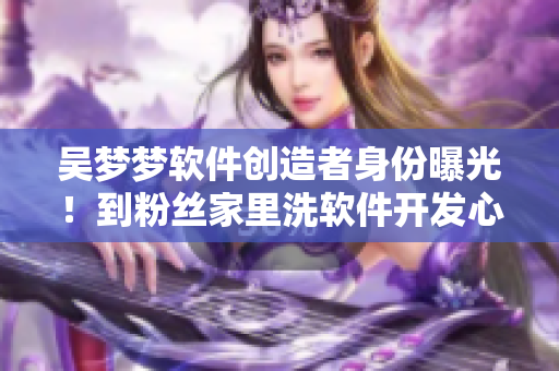 吴梦梦软件创造者身份曝光!到粉丝家里洗软件开发心得 吴梦梦软件创造者身份曝光!到粉丝家里洗软件开发心得