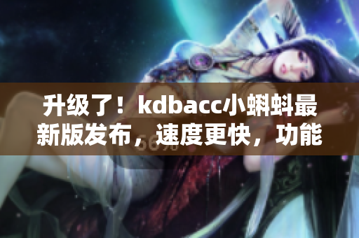 升级了！kdbacc小蝌蚪最新版发布，速度更快，功能更强