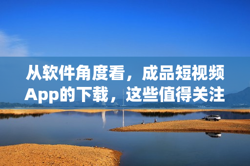 从软件角度看,成品短视频App的下载,这些值得关注! 从软件角度看,成品短视频App的下载,这些值得关注!