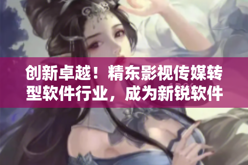创新卓越!精东影视传媒转型软件行业,成为新锐软件文化管理先锋 创新卓越!精东影视传媒转型软件行业,成为新锐软件文化管理先锋