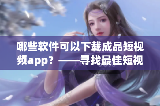 哪些软件可以下载成品短视频app？——寻找最佳短视频下载软件