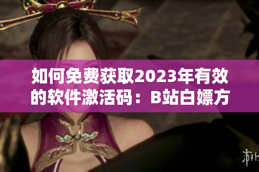 如何免费获取2023年有效的软件激活码：B站白嫖方法总结！