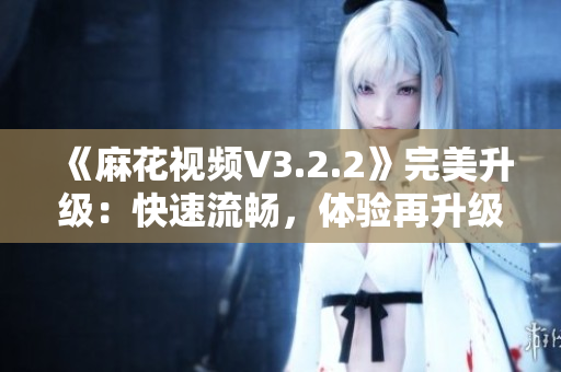 《麻花视频V3.2.2》完美升级：快速流畅，体验再升级！