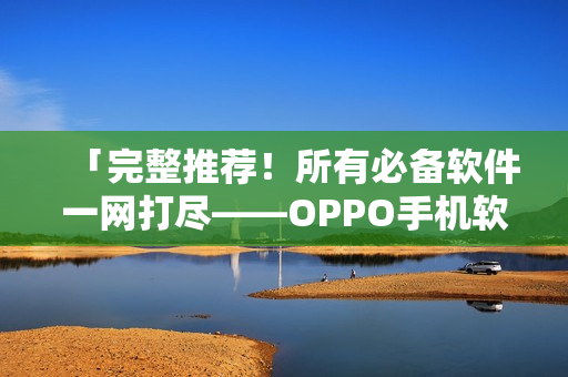 「完整推荐！所有必备软件一网打尽——OPPO手机软件大合集」