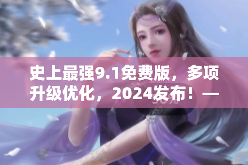 史上最强9.1免费版，多项升级优化，2024发布！——重磅推荐！