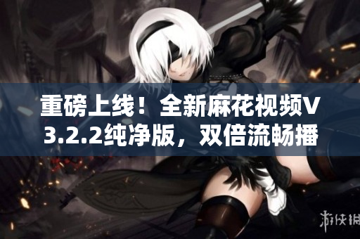 重磅上线！全新麻花视频V3.2.2纯净版，双倍流畅播放体验！