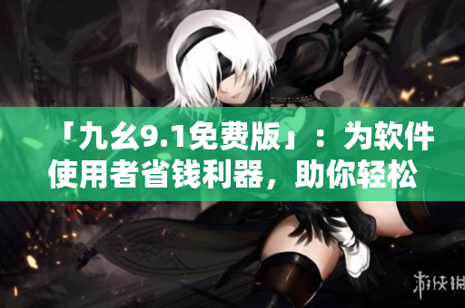 「九幺9.1免费版」：为软件使用者省钱利器，助你轻松提升办公效率！