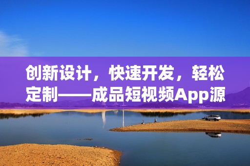 创新设计，快速开发，轻松定制——成品短视频App源码的优点