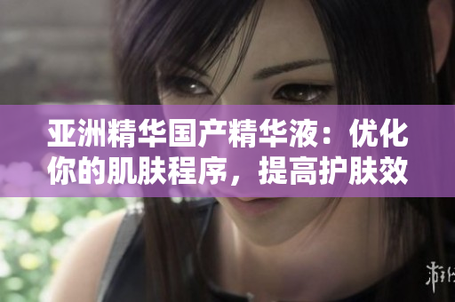 亚洲精华国产精华液:优化你的肌肤程序,提高护肤效能 亚洲精华国产精华液:优化你的肌肤程序,提高护肤效能