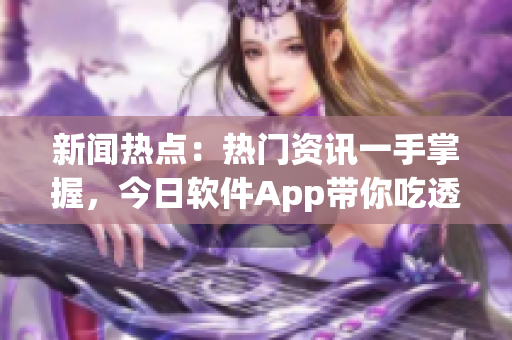 新闻热点：热门资讯一手掌握，今日软件App带你吃透行业最新动态