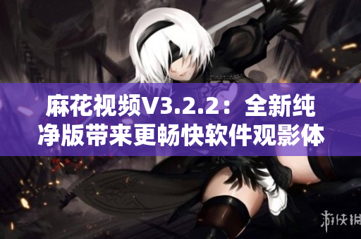 麻花视频V3.2.2：全新纯净版带来更畅快软件观影体验！