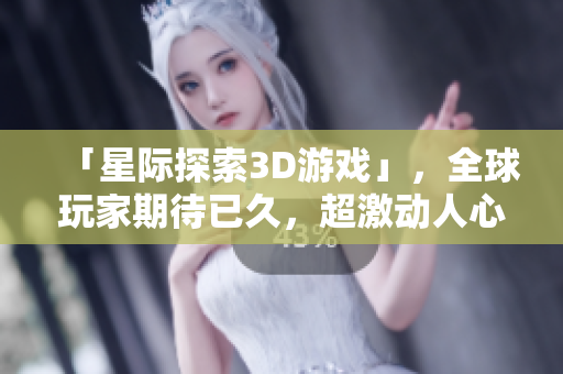 「星际探索3D游戏」，全球玩家期待已久，超激动人心的开发细节揭秘！