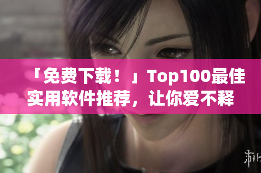 「免费下载！」Top100最佳实用软件推荐，让你爱不释手！