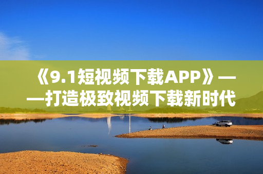 《9.1短视频下载APP》——打造极致视频下载新时代