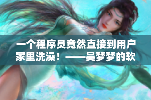 一个程序员竟然直接到用户家里洗澡!——吴梦梦的软件开发离线体验 一个程序员竟然直接到用户家里洗澡!——吴梦梦的软件开发离线体验