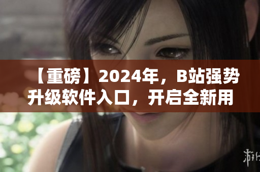 【重磅】2024年，B站强势升级软件入口，开启全新用户体验！