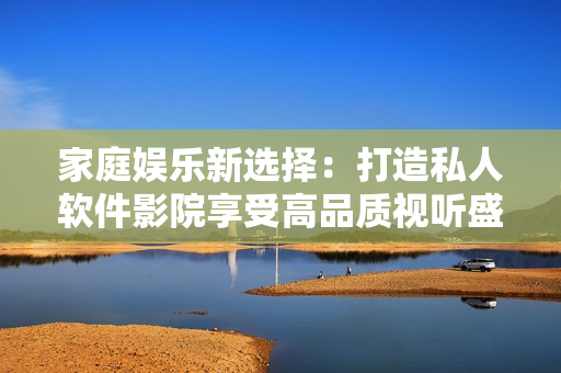 家庭娱乐新选择：打造私人软件影院享受高品质视听盛宴
