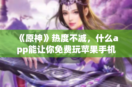 《原神》热度不减，什么app能让你免费玩苹果手机游戏？