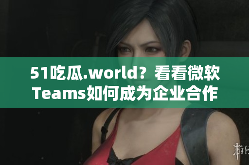 51吃瓜.world？看看微软Teams如何成为企业合作的“第一选择”