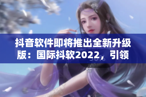 抖音软件即将推出全新升级版：国际抖软2022，引领社交娱乐新模式