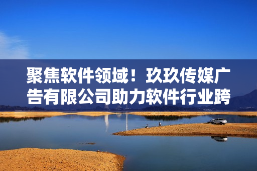 聚焦软件领域！玖玖传媒广告有限公司助力软件行业跨足新高度！