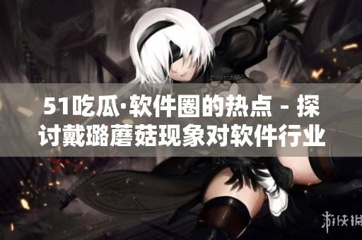51吃瓜·软件圈的热点 - 探讨戴璐蘑菇现象对软件行业发展的影响 51吃瓜·软件圈的热点 - 探讨戴璐蘑菇现象对软件行业发展的影响