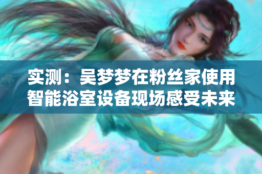 实测:吴梦梦在粉丝家使用智能浴室设备现场感受未来洗澡方式 实测:吴梦梦在粉丝家使用智能浴室设备现场感受未来洗澡方式