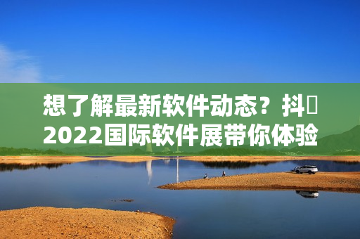 想了解最新软件动态？抖抈2022国际软件展带你体验前沿科技