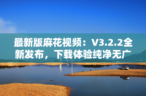 最新版麻花视频：V3.2.2全新发布，下载体验纯净无广告！