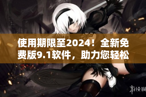 使用期限至2024！全新免费版9.1软件，助力您轻松高效完成项目！