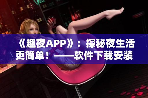 《趣夜APP》：探秘夜生活更简单！——软件下载安装及使用心得分享