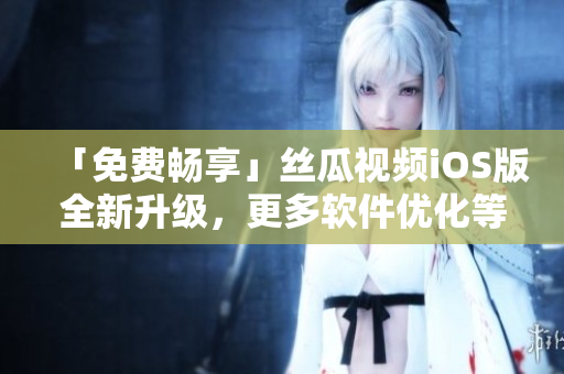 「免费畅享」丝瓜视频iOS版全新升级，更多软件优化等你来体验！