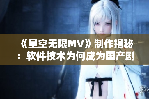 《星空无限MV》制作揭秘：软件技术为何成为国产剧制作关键