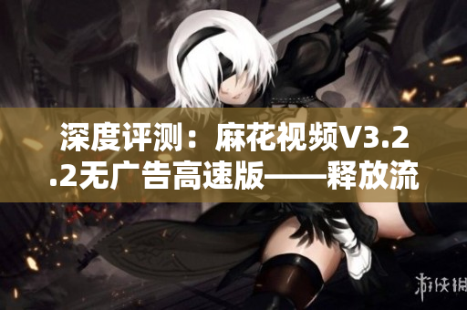 深度评测：麻花视频V3.2.2无广告高速版——释放流畅观影新体验！