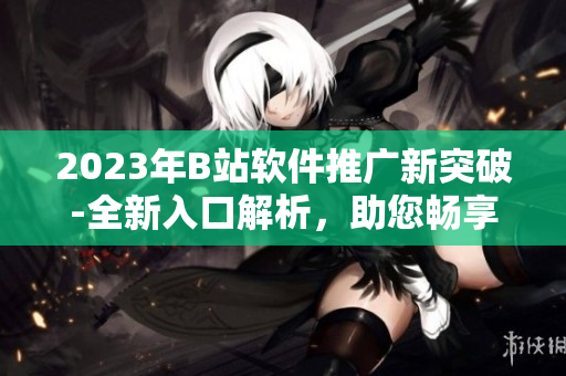2023年B站软件推广新突破-全新入口解析，助您畅享软件世界！