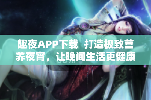 趣夜APP下载  打造极致营养夜宵，让晚间生活更健康有趣！