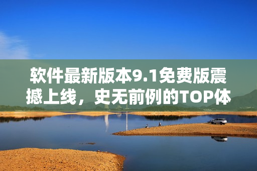 软件最新版本9.1免费版震撼上线,史无前例的TOP体验打造! 软件最新版本9.1免费版震撼上线,史无前例的TOP体验打造!