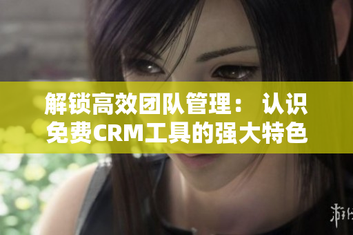 解锁高效团队管理： 认识免费CRM工具的强大特色