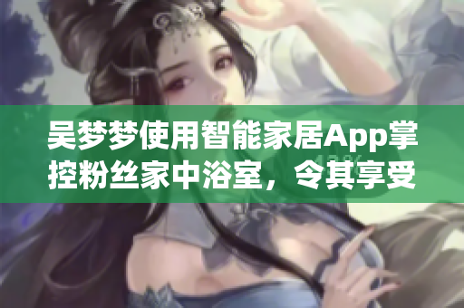 吴梦梦使用智能家居App掌控粉丝家中浴室,令其享受全新洗浴体验 吴梦梦使用智能家居App掌控粉丝家中浴室,令其享受全新洗浴体验