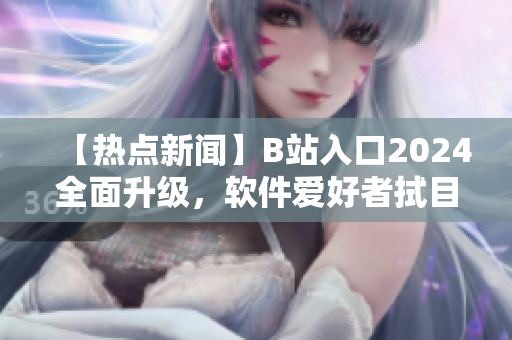 【热点新闻】B站入口2024全面升级，软件爱好者拭目以待！