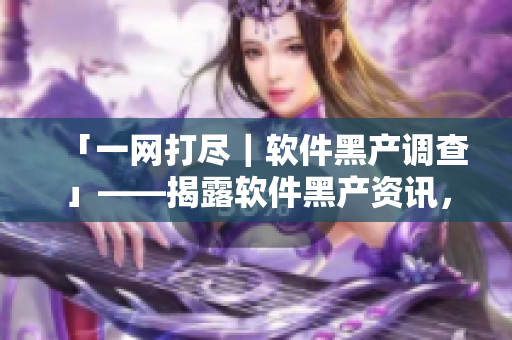 「一网打尽|软件黑产调查」——揭露软件黑产资讯,保卫数据安全 「一网打尽|软件黑产调查」——揭露软件黑产资讯,保卫数据安全